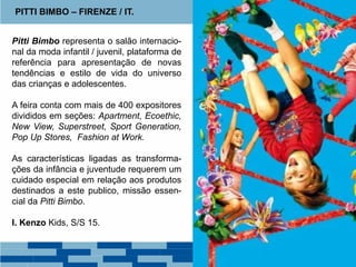 Pitti Bimbo representa o salão internacio-
nal da moda infantil / juvenil, plataforma de
referência para apresentação de novas
tendências e estilo de vida do universo
das crianças e adolescentes.
A feira conta com mais de 400 expositores
divididos em seções: Apartment, Ecoethic,
New View, Superstreet, Sport Generation,
Pop Up Stores, Fashion at Work.
As características ligadas as transforma-
ções da infância e juventude requerem um
cuidado especial em relação aos produtos
destinados a este publico, missão essen-
cial da Pitti Bimbo.
I. Kenzo Kids, S/S 15.
PITTI BIMBO – FIRENZE / IT.
 
