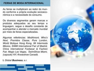 As feiras se multiplicam ao redor do mun-
do conforme a própria evolução socioeco-
nômica e a necessidade do consumo.
Os diversos segmentos geram marcas e
produtos adequados ao seu tempo e
linguagem, segue o desafio constante de
acompanhar e atender o mercado mundial
por meio de feiras especializadas.
Algumas referências: ModAmont, Who’s
Next, Première Classe, Pure London,
World Botique Hong Kong, IM Intermoda
México, SIMM International Fair of Madrid,
China International Footwear & Fashion
Fair, Magic Las Vegas, SwimShow Miami,
(capsule) NY, Knowshow Canadá.
I. Global Business, s.r.
FEIRAS DE MODA INTERNACIONAL
 
