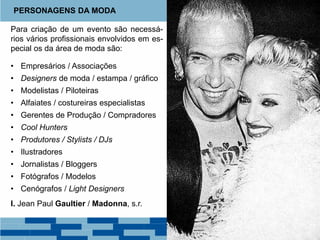 Para criação de um evento são necessá-
rios vários profissionais envolvidos em es-
pecial os da área de moda são:
• Empresários / Associações
• Designers de moda / estampa / gráfico
• Modelistas / Piloteiras
• Alfaiates / costureiras especialistas
• Gerentes de Produção / Compradores
• Cool Hunters
• Produtores / Stylists / DJs
• Ilustradores
• Jornalistas / Bloggers
• Fotógrafos / Modelos
• Cenógrafos / Light Designers
I. Jean Paul Gaultier / Madonna, s.r.
PERSONAGENS DA MODA
 