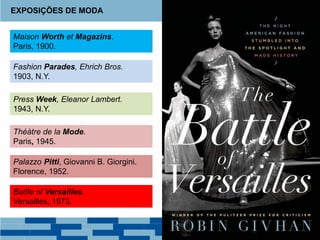 Maison Worth et Magazins.
Paris, 1900.
EXPOSIÇÕES DE MODA
Théàtre de la Mode.
Paris, 1945.
Fashion Parades, Ehrich Bros.
1903, N.Y.
Press Week, Eleanor Lambert.
1943, N.Y.
Palazzo Pitti, Giovanni B. Giorgini.
Florence, 1952.
Battle of Versailles.
Versailles, 1973.
 