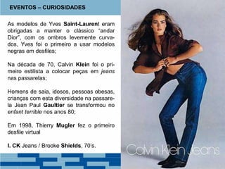 As modelos de Yves Saint-Laurent eram
obrigadas a manter o clássico “andar
Dior”, com os ombros levemente curva-
dos, Yves foi o primeiro a usar modelos
negras em desfiles;
Na década de 70, Calvin Klein foi o pri-
meiro estilista a colocar peças em jeans
nas passarelas;
Homens de saia, idosos, pessoas obesas,
crianças com esta diversidade na passare-
la Jean Paul Gaultier se transformou no
enfant terrible nos anos 80;
Em 1998, Thierry Mugler fez o primeiro
desfile virtual
I. CK Jeans / Brooke Shields, 70’s.
EVENTOS – CURIOSIDADES
 