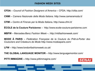 FASHION WEEK SITES
CFDA – Council of Fashion Designers of America – CFDA. http://cfda.com/
CNMI – Camera Nazionale della Moda Italiana. http://www.cameramoda.it/
CFMI – Centro di Firenze per la Moda Italiana. http://www.cfmi.it/
ÉCOLE de la Couture Parisienne – http://www.ecole-couture-parisienne.com
MBFW – Mercedes-Benz Fashion Week –. http://mbfashionweek.com/
MODE À PARIS – Fédération Française de la Couture du Prêt-à-Porter des
Couturiers and Créateurs de Mode http://www.modeaparis.com/
LFW – http://www.londonfashionweek.co.uk/
THE GLOBAL LANGUAGE MONITOR – http://www.languagemonitor.com/
PITTI IMMAGINE – http://www.pittimmagine.com/
 