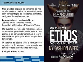 Nas grandes capitais as semanas de mo-
da são eventos realizados semestralmente
com apresentação de criadores, estilistas,
designers de moda e marcas.
Lançamentos – Hemisfério Norte.
Janeiro a Abril - Outono/Inverno.
Setembro a Setembro - Primavera/Verão
Os eventos devem são realizados antes
da estação, permitindo assim que a im-
prensa e os compradores tenham a previ-
são sobre os principais temas da próxima
temporada.
O sistema da cadeia têxtil e vestuário se
organiza de forma que possa atender no
tempo correto as demandas de varejo.
I. Projeto Ethos, NYFW.
SEMANAS DE MODA
 