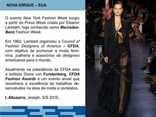 O evento New York Fashion Week surgiu
a partir do Press Week criada por Eleanor
Lambert, hoje conhecido como Mercedes-
Benz Fashion Week.
Em 1962, Lambert organizou o Council of
Fashion Designers of America – CFDA,
com objetivo de promover a moda femi-
nina, joalheria e acessórios de designers
americanos para o mundo.
Atualmente na presidência da CFDA esta
a estilista Diane von Furstenberg. CFDA
Fashion Awards é um evento anual que
reconhece a excelência de trabalhos de-
senvolvidos na área da moda e correlatos.
I. Altuzarra, Joseph. S/S 2015.
NOVA IORQUE – EUA
 