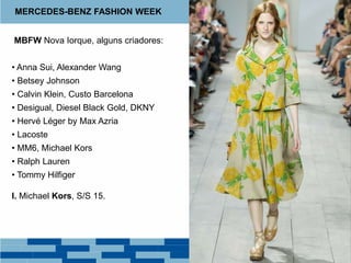 MBFW Nova Iorque, alguns criadores:
• Anna Sui, Alexander Wang
• Betsey Johnson
• Calvin Klein, Custo Barcelona
• Desigual, Diesel Black Gold, DKNY
• Hervé Léger by Max Azria
• Lacoste
• MM6, Michael Kors
• Ralph Lauren
• Tommy Hilfiger
I. Michael Kors, S/S 15.
MERCEDES-BENZ FASHION WEEK
 