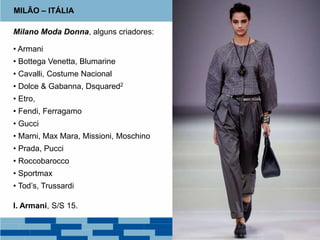 MILÃO – ITÁLIA
Milano Moda Donna, alguns criadores:
• Armani
• Bottega Venetta, Blumarine
• Cavalli, Costume Nacional
• Dolce & Gabanna, Dsquared2
• Etro,
• Fendi, Ferragamo
• Gucci
• Marni, Max Mara, Missioni, Moschino
• Prada, Pucci
• Roccobarocco
• Sportmax
• Tod’s, Trussardi
I. Armani, S/S 15.
 