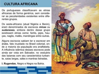 CULTURA AFRICANA 
Os portugueses classificavam as etnias 
africanas de forma genérica, sem conside-rar 
as peculiaridades existentes entre dife-rentes 
grupos. 
Os oeste-africano (atual Nigéria e Benin), 
eram denominados de escravos minas ou 
sudaneses, embora dentro desse grupo 
existissem etnias como: fantis, jejes, hau-ças, 
nagôs, malês, mandingas entre outras. 
, 
Alguns escravos sabiam ler e escrever em 
árabe, fato inusitado no Brasil colonial, on-de 
a maioria da população era analfabeta. 
A influência islâmica desses escravos pode 
ainda ser vista em Salvador, no vestuário 
das baianas com seu característico turban-te, 
saias largas, xales e mantras listradas. 
I. Rugendas, Negro e Negra na Bahia. 
 