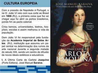 CULTURA EUROPEIA 
Com a pressão de Napoleão à Portugal, o 
rei D. João VI veio com sua corte ao Brasil 
em 1808 (RJ), a primeira coisa que fez ao 
chegar aqui foi abrir os portos brasileiros, 
pondo fim ao pacto colonial. 
Criou bancos, universidades, teatros, hos-pitais, 
escolas e assim melhorou a vida da 
população. 
Dom João VI foi responsável pela funda-ção 
da Academia Imperial de Belas Ar-tes 
(RJ), instituição que assumiu um pa-pel 
central na determinação dos rumos da 
arte nacional durante a segunda metade 
do século XIX, sendo um centro de difusão 
de novos ideais estéticos e educativos. 
I. A Última Carta de Carlota Joaquina 
(Porto Editora). José Manuel Saraiva. 
 