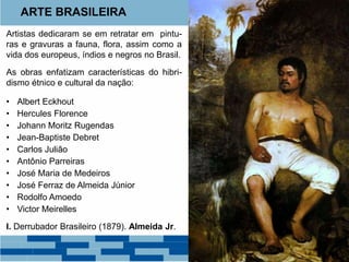 ARTE BRASILEIRA 
Artistas dedicaram se em retratar em pintu-ras 
e gravuras a fauna, flora, assim como a 
vida dos europeus, índios e negros no Brasil. 
As obras enfatizam características do hibri-dismo 
étnico e cultural da nação: 
• Albert Eckhout 
• Hercules Florence 
• Johann Moritz Rugendas 
• Jean-Baptiste Debret 
• Carlos Julião 
• Antônio Parreiras 
• José Maria de Medeiros 
• José Ferraz de Almeida Júnior 
• Rodolfo Amoedo 
• Victor Meirelles 
I. Derrubador Brasileiro (1879). Almeida Jr. 
 