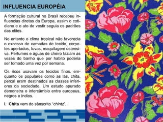INFLUENCIA EUROPÉIA 
A formação cultural no Brasil recebeu in-fluencias 
diretas da Europa, assim o coti-diano 
e o ato de vestir seguia os padrões 
das elites. 
No entanto o clima tropical não favorecia 
o excesso de camadas de tecido, corpe-tes 
apertados, luvas, maquilagem ostensi-va. 
Perfumes e águas de cheiro faziam as 
vezes do banho que por habito poderia 
ser tomado uma vez por semana. 
Os ricos usavam os tecidos finos, em-quanto 
os populares como as lãs, chita, 
percal eram destinados as classes inferi-ores 
da sociedade. Um estudo apurado 
demonstra o intercâmbio entre europeus, 
negros e índios. 
I. Chita vem do sânscrito “chintz”. 
 
