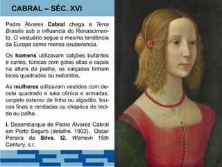 CABRAL – SÉC. XVI 
Pedro Álvares Cabral chega a Terra 
Brasilis sob a influencia do Renascimen-to. 
O vestuário segue a mesma tendência 
da Europa como menos exuberancia. 
Os homens utilizavam calções bufantes 
e curtos, túnicas com golas altas e capas 
na altura do joelho, os calçados tinham 
bicos quadrados ou redondos. 
As mulheres utilizavam vestidos com de-cote 
quadrado e saia cônica e armadas, 
corpete externo de linho ou algodão, tou-cas 
finas e rendadas ou chapéus de teci-do 
ou palha. 
I. Desembarque de Pedro Álvares Cabral 
em Porto Seguro (detalhe, 1902). Oscar 
Pereira da Silva. I2. Womem 15th 
Century, s.r. 
 