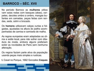 BARROCO – SÉC. XVII 
No período Barroco as mulheres utiliza 
vam saias rodas com basques (abas), cor-petes, 
decotes ombro a ombro, mangas bu-fantes 
em camadas, peças feitas com ren-das, 
seda, cetim e brocado. 
Os homens utilizavam calças curtas e fol-gadas, 
ajustadas na altura do joelho acom-panhadas 
de camisa e camiseta de malha. 
As regras europeias eram adaptadas ao cli-ma 
e estilo local, para não sofrer com dita-dura 
da moda, embora alguns preferiam 
exibir as novidades de Paris sem nenhuma 
alteração. 
Os negros faziam parte ativa da população 
usando peças mais simples e rusticas. 
I. Casal no Parque, 1662 Gonzales Coques 
 