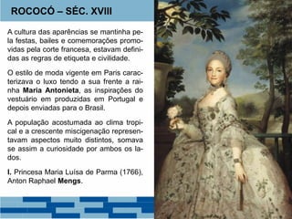ROCOCÓ – SÉC. XVIII 
A cultura das aparências se mantinha pe-la 
festas, bailes e comemorações promo-vidas 
pela corte francesa, estavam defini-das 
as regras de etiqueta e civilidade. 
O estilo de moda vigente em Paris carac-terizava 
o luxo tendo a sua frente a rai-nha 
Maria Antonieta, as inspirações do 
vestuário em produzidas em Portugal e 
depois enviadas para o Brasil. 
A população acostumada ao clima tropi-cal 
e a crescente miscigenação represen-tavam 
aspectos muito distintos, somava 
se assim a curiosidade por ambos os la-dos. 
I. Princesa Maria Luísa de Parma (1766), 
Anton Raphael Mengs. 
 