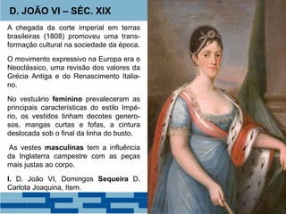 D. JOÃO VI – SÉC. XIX 
A chegada da corte imperial em terras 
brasileiras (1808) promoveu uma trans-formação 
cultural na sociedade da época. 
O movimento expressivo na Europa era o 
Neoclássico, uma revisão dos valores da 
Grécia Antiga e do Renascimento Italia-no. 
No vestuário feminino prevaleceram as 
principais características do estilo Impé-rio, 
os vestidos tinham decotes genero-sos, 
mangas curtas e fofas, a cintura 
deslocada sob o final da linha do busto. 
As vestes masculinas tem a influência 
da Inglaterra campestre com as peças 
mais justas ao corpo. 
I. D. João VI, Domingos Sequeira D. 
Carlota Joaquina, Item. 
 