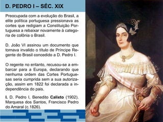 D. PEDRO I – SÉC. XIX 
Preocupada com a evolução do Brasil, a 
elite política portuguesa pressionava as 
cortes que redigiam a Constituição Por-tuguesa 
a rebaixar novamente à catego-ria 
de colônia o Brasil. 
D. João VI assinou um documento que 
tornava invalido o título de Príncipe Re-gente 
do Brasil concedido a D. Pedro I. 
O regente no entanto, recusou-se a em-barcar 
para a Europa, declarando que 
nenhuma ordem das Cortes Portugue-sas 
seria cumprida sem a sua autoriza-ção, 
assim em 1822 foi declarada a in-dependência 
do pais. 
I. D. Pedro I, Benedito Calixto (1902). 
Marquesa dos Santos, Francisco Pedro 
do Amaral (c.1826). 
 