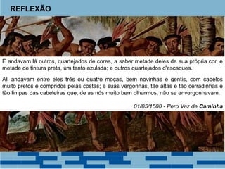 REFLEXÃO 
E andavam lá outros, quartejados de cores, a saber metade deles da sua própria cor, e 
metade de tintura preta, um tanto azulada; e outros quartejados d'escaques. 
Ali andavam entre eles três ou quatro moças, bem novinhas e gentis, com cabelos 
muito pretos e compridos pelas costas; e suas vergonhas, tão altas e tão cerradinhas e 
tão limpas das cabeleiras que, de as nós muito bem olharmos, não se envergonhavam. 
01/05/1500 - Pero Vaz de Caminha 
 