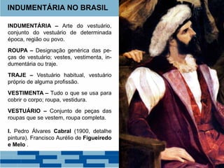 INDUMENTÁRIA NO BRASIL 
INDUMENTÁRIA – Arte do vestuário, 
conjunto do vestuário de determinada 
época, região ou povo. 
ROUPA – Designação genérica das pe-ças 
de vestuário; vestes, vestimenta, in-dumentária 
ou traje. 
TRAJE – Vestuário habitual, vestuário 
próprio de alguma profissão. 
VESTIMENTA – Tudo o que se usa para 
cobrir o corpo; roupa, vestidura. 
VESTUÁRIO – Conjunto de peças das 
roupas que se vestem, roupa completa. 
I. Pedro Álvares Cabral (1900, detalhe 
pintura). Francisco Aurélio de Figueiredo 
e Melo . 
 