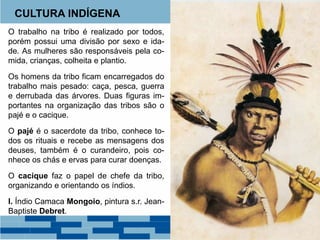 CULTURA INDÍGENA 
O trabalho na tribo é realizado por todos, 
porém possui uma divisão por sexo e ida-de. 
As mulheres são responsáveis pela co-mida, 
crianças, colheita e plantio. 
Os homens da tribo ficam encarregados do 
trabalho mais pesado: caça, pesca, guerra 
e derrubada das árvores. Duas figuras im-portantes 
na organização das tribos são o 
pajé e o cacique. 
O pajé é o sacerdote da tribo, conhece to-dos 
os rituais e recebe as mensagens dos 
deuses, também é o curandeiro, pois co-nhece 
os chás e ervas para curar doenças. 
O cacique faz o papel de chefe da tribo, 
organizando e orientando os índios. 
I. Índio Camaca Mongoio, pintura s.r. Jean- 
Baptiste Debret. 
 