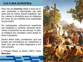 CULTURA EUROPÉIA 
Pero Vaz de Caminha relata a troca de si-nais, 
presentes e informações nas rela-ções 
com os índios. Davam espelhos, api-tos, 
colares e chocalhos para os indígenas 
em troca de seu trabalho para exploração 
do pau-brasil. 
Os portugueses achavam-se superiores 
aos indígenas e, portanto, deveriam domi-ná- 
los e colocá-los ao seu serviço. A cultu-ra 
indígena era considera como sendo in-ferior 
e grosseira. 
Dentro desta visão, acreditavam que sua 
função era convertê-los ao cristianismo e 
fazer com que os índios seguissem a cul-tura 
europeia. 
I. Primeira Missa no Brasil (1861). Victor 
Meirelles. 
 