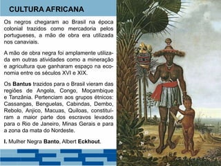 CULTURA AFRICANA 
Os negros chegaram ao Brasil na época 
colonial trazidos como mercadoria pelos 
portugueses, a mão de obra era utilizada 
nos canaviais. 
A mão de obra negra foi amplamente utiliza-da 
em outras atividades como a mineração 
e agricultura que ganharam espaço na eco-nomia 
entre os séculos XVI e XIX. 
Os Bantus trazidos para o Brasil vieram das 
regiões de Angola, Congo, Moçambique 
e Tanzânia. Pertenciam aos grupos étnicos: 
Cassangas, Benguelas, Cabindas, Dembo, 
Rebolo, Anjico, Macuas, Quiloas, constituí-ram 
a maior parte dos escravos levados 
para o Rio de Janeiro, Minas Gerais e para 
a zona da mata do Nordeste. 
I. Mulher Negra Banto, Albert Eckhout. 
 