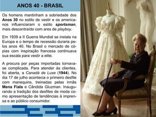 ANOS 40 - BRASIL 
Os homens mantinham a sobriedade dos 
Anos 30 no estilo de vestir e os america-nos 
influenciaram o estilo sportsman, 
mais descontraído com ares de playboy. 
Em 1939 a II Guerra Mundial se instala na 
Europa e o tempo de recessão duraria pe-los 
anos 40. No Brasil o mercado de có-pias 
com inspiração francesa continuava 
sua escala para vestir a elite. 
A procura por peças importadas tornava-se 
complicada. Para atender às clientes, 
foi aberta, a Canadá de Luxe (1944). No 
dia 17 de julho acontecia o primeiro desfile 
com manequins, treinadas pelas irmãs 
Mena Fiala e Cândida Gluzman. Inaugu-rando 
a tradição dos desfiles de moda co-mo 
apresentação de tendências à impren-sa 
e ao público consumidor. 
J.C. Leyendecker. 
 