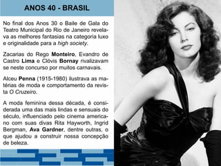 ANOS 40 - BRASIL 
No final dos Anos 30 o Baile de Gala do 
Teatro Municipal do Rio de Janeiro revela-va 
as melhores fantasias na categoria luxo 
e originalidade para a high society. 
Zacarias do Rego Monteiro, Evandro de 
Castro Lima e Clóvis Bornay rivalizavam 
se neste concurso por muitos carnavais. 
Alceu Penna (1915-1980) ilustrava as ma-térias 
de moda e comportamento da revis-ta 
O Cruzeiro. 
A moda feminina dessa década, é consi-derada 
uma das mais lindas e sensuais do 
século, influenciado pelo cinema america-no 
com suas divas Rita Hayworth, Ingrid 
Bergman, Ava Gardner, dentre outras, o 
que ajudou a construir nossa concepção 
de beleza. 
Clóvis Bornay (1916-2005) 
 