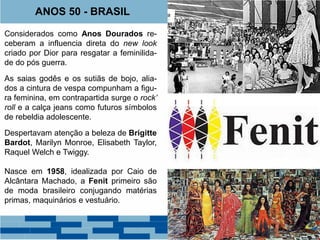 ANOS 50 - BRASIL 
Considerados como Anos Dourados re-ceberam 
a influencia direta do new look 
criado por Dior para resgatar a feminilida-de 
do pós guerra. 
As saias godês e os sutiãs de bojo, alia-dos 
a cintura de vespa compunham a figu-ra 
feminina, em contrapartida surge o rock’ 
roll e a calça jeans como futuros símbolos 
de rebeldia adolescente. 
Despertavam atenção a beleza de Brigitte 
Bardot, Marilyn Monroe, Elisabeth Taylor, 
Raquel Welch e Twiggy. 
Nasce em 1958, idealizada por Caio de 
Alcântara Machado, a Fenit primeiro são 
de moda brasileiro conjugando matérias 
primas, maquinários e vestuário. 
 
