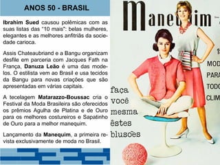 ANOS 50 - BRASIL 
Ibrahim Sued causou polêmicas com as 
suas listas das “10 mais": belas mulheres, 
elegantes e as melhores anfitriãs da socie-dade 
carioca. 
Assis Chateaubriand e a Bangu organizam 
desfile em parceria com Jacques Fath na 
França, Danuza Leão é uma das mode-los. 
O estilista vem ao Brasil e usa tecidos 
da Bangu para novas criações que são 
apresentadas em várias capitais. 
A tecelagem Matarazzo-Boussac cria o 
Festival da Moda Brasileira são oferecidos 
os prêmios Agulha de Platina e de Ouro 
para os melhores costureiros e Sapatinho 
de Ouro para a melhor manequim. 
Lançamento da Manequim, a primeira re-vista 
exclusivamente de moda no Brasil. 
Carmen Mayrink Veiga 
 