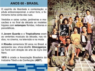 ANOS 60 - BRASIL 
O espírito de liberdade e contestação: a 
pílula anticoncepcional, o amor livre, o fe-minismo 
toma conta das ruas. 
Vestidos e saias curtas, jardineiras e ma-cacões 
e no final da década os modelos 
hippies com estampas floridas, indianas e 
psicodélicas. 
A Jovem Guarda e o Tropicalismo eram 
as vertentes musicais da década, nas rá-dios, 
no cinema, na televisão e na moda. 
A Rhodia comemora 50 anos no Brasil, e 
apresenta seu show-desfile Stravaganza, 
na Fenit com direção de arte de Cyro Del 
Nero. 
1970 é criada a Associação Brasileira da 
Indústria Têxtil e de Confecção (ABIT). 
 