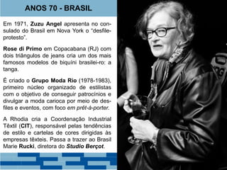 ANOS 70 - BRASIL 
Em 1971, Zuzu Angel apresenta no con-sulado 
do Brasil em Nova York o “desfile-protesto”. 
Rose di Primo em Copacabana (RJ) com 
dois triângulos de jeans cria um dos mais 
famosos modelos de biquíni brasilei-ro: a 
tanga. 
É criado o Grupo Moda Rio (1978-1983), 
primeiro núcleo organizado de estilistas 
com o objetivo de conseguir patrocínios e 
divulgar a moda carioca por meio de des-files 
e eventos, com foco em prêt-à-porter. 
A Rhodia cria a Coordenação Industrial 
Têxtil (CIT), responsável pelas tendências 
de estilo e cartelas de cores dirigidas às 
empresas têxteis. Passa a trazer ao Brasil 
Marie Rucki, diretora do Studio Berçot. 
 