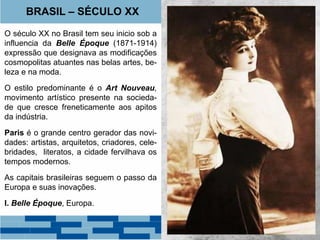 BRASIL – SÉCULO XX 
O século XX no Brasil tem seu inicio sob a 
influencia da Belle Époque (1871-1914) 
expressão que designava as modificações 
cosmopolitas atuantes nas belas artes, be-leza 
e na moda. 
O estilo predominante é o Art Nouveau, 
movimento artístico presente na socieda-de 
que cresce freneticamente aos apitos 
da indústria. 
Paris é o grande centro gerador das novi-dades: 
artistas, arquitetos, criadores, cele-bridades, 
literatos, a cidade fervilhava os 
tempos modernos. 
As capitais brasileiras seguem o passo da 
Europa e suas inovações. 
I. Belle Époque, Europa. 
 