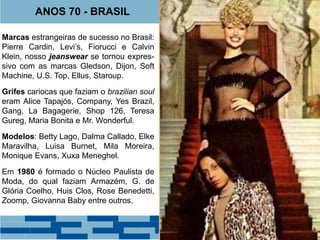 ANOS 70 - BRASIL 
Marcas estrangeiras de sucesso no Brasil: 
Pierre Cardin, Levi’s, Fiorucci e Calvin 
Klein, nosso jeanswear se tornou expres-sivo 
com as marcas Gledson, Dijon, Soft 
Machine, U.S. Top, Ellus, Staroup. 
Grifes cariocas que faziam o brazilian soul 
eram Alice Tapajós, Company, Yes Brazil, 
Gang, La Bagagerie, Shop 126, Teresa 
Gureg, Maria Bonita e Mr. Wonderful. 
Modelos: Betty Lago, Dalma Callado, Elke 
Maravilha, Luisa Burnet, Mila Moreira, 
Monique Evans, Xuxa Meneghel. 
Em 1980 é formado o Núcleo Paulista de 
Moda, do qual faziam Armazém, G. de 
Glória Coelho, Huis Clos, Rose Benedetti, 
Zoomp, Giovanna Baby entre outros. 
 