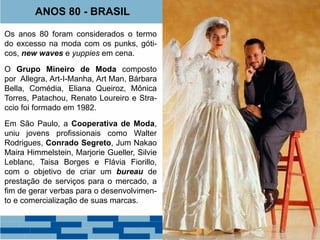 ANOS 80 - BRASIL 
Os anos 80 foram considerados o termo 
do excesso na moda com os punks, góti-cos, 
new waves e yuppies em cena. 
O Grupo Mineiro de Moda composto 
por Allegra, Art-I-Manha, Art Man, Bárbara 
Bella, Comédia, Eliana Queiroz, Mônica 
Torres, Patachou, Renato Loureiro e Stra-ccio 
foi formado em 1982. 
Em São Paulo, a Cooperativa de Moda, 
uniu jovens profissionais como Walter 
Rodrigues, Conrado Segreto, Jum Nakao 
Maira Himmelstein, Marjorie Gueller, Silvie 
Leblanc, Taisa Borges e Flávia Fiorillo, 
com o objetivo de criar um bureau de 
prestação de serviços para o mercado, a 
fim de gerar verbas para o desenvolvimen-to 
e comercialização de suas marcas. 
 