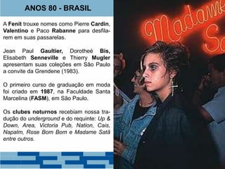 ANOS 80 - BRASIL 
A Fenit trouxe nomes como Pierre Cardin, 
Valentino e Paco Rabanne para desfila-rem 
em suas passarelas. 
Jean Paul Gaultier, Dorotheé Bis, 
Elisabeth Senneville e Thierry Mugler 
apresentam suas coleções em São Paulo 
a convite da Grendene (1983). 
O primeiro curso de graduação em moda 
foi criado em 1987, na Faculdade Santa 
Marcelina (FASM), em São Paulo. 
Os clubes noturnos recebiam nossa tra-dução 
do underground e do requinte: Up & 
Down, Area, Victoria Pub, Nation, Cais, 
Napalm, Rose Bom Bom e Madame Satã 
entre outros. 
 