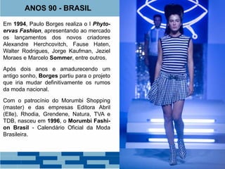 ANOS 90 - BRASIL 
Em 1994, Paulo Borges realiza o I Phyto-ervas 
Fashion, apresentando ao mercado 
os lançamentos dos novos criadores 
Alexandre Herchcovitch, Fause Haten, 
Walter Rodrigues, Jorge Kaufman, Jeziel 
Moraes e Marcelo Sommer, entre outros. 
Após dois anos e amadurecendo um 
antigo sonho, Borges partiu para o projeto 
que iria mudar definitivamente os rumos 
da moda nacional. 
Com o patrocínio do Morumbi Shopping 
(master) e das empresas Editora Abril 
(Elle), Rhodia, Grendene, Natura, TVA e 
TDB, nasceu em 1996, o Morumbi Fashi-on 
Brasil - Calendário Oficial da Moda 
Brasileira. 
 