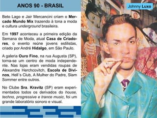 ANOS 90 - BRASIL Walério Araújo 
Beto Lago e Jair Mercancini criam o Mer-cado 
Mundo Mix trazendo à tona a moda 
e cultura underground brasileira. 
Em 1997 aconteceu a primeira edição da 
Semana de Moda, atual Casa de Criado-res, 
o evento reúne jovens estilistas, 
criado por André Hidalgo, em São Paulo. 
A galeria Ouro Fino, na rua Augusta (SP), 
torna-se um centro de moda independe-nte. 
Nas lojas eram vendidas roupas de 
Alexandre Herchcovitch, Escola de Divi-nos, 
Hell´s Club, A Mulher do Padre, Slam 
Sommer entre outros. 
No Clube Sra. Kravitz (SP) eram experi-mentados 
todos os derivados do house, 
techno, progressive e trance music, foi um 
grande laboratório sonoro e visual. 
Johnny Luxo 
Heitor Werneck 
 