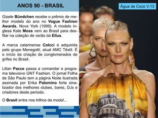 ANOS 90 - BRASIL Água de Coco V.13 
Gisele Bündchen recebe o prêmio de me-lhor 
modelo do ano no Vogue Fashion 
Awards, Nova York (1999). A modelo in-glesa 
Kate Moss vem ao Brasil para des-filar 
na coleção de verão da Ellus. 
A marca catarinense Colcci é adquirida 
pelo grupo Menegotti, atual AMC Têxtil. É 
o início da criação de conglomerados de 
grifes no Brasil. 
Lilian Pacce passa a comandar o progra-ma 
televisivo GNT Fashion. O jornal Folha 
de São Paulo tem a página Noite ilustrada 
assinada por Erika Palomino forte sina-lizador 
dos melhores clubes, bares, DJs e 
criadores deste período. 
O Brasil entra nos trilhos da moda!... 
 