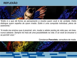 REFLEXÃO 
“Estilo é o que dá forma ao pensamento e mostra quem você é de verdade. Estilo 
distingue quem espelha de quem irradia. Estilo é uma conquista individual, plena de 
autonomia.” 
“A moda me ensinou que é possível, sim, mudar e adotar pontos de vista que, em tese, 
nunca adotaria. Sempre há mais de uma possibilidade na vida. É só você se encaixar e 
se permitir viver.” 
Constanza Pascolato, consultora de moda. 
 