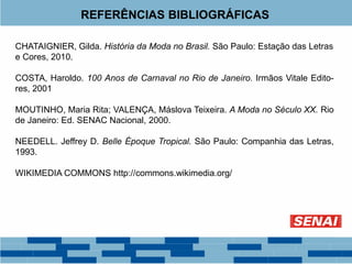 REFERÊNCIAS BIBLIOGRÁFICAS 
CHATAIGNIER, Gilda. História da Moda no Brasil. São Paulo: Estação das Letras 
e Cores, 2010. 
COSTA, Haroldo. 100 Anos de Carnaval no Rio de Janeiro. Irmãos Vitale Edito-res, 
2001 
MOUTINHO, Maria Rita; VALENÇA, Máslova Teixeira. A Moda no Século XX. Rio 
de Janeiro: Ed. SENAC Nacional, 2000. 
NEEDELL. Jeffrey D. Belle Époque Tropical. São Paulo: Companhia das Letras, 
1993. 
WIKIMEDIA COMMONS http://commons.wikimedia.org/ 
