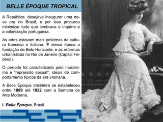 BELLE ÉPOQUE TROPICAL 
A República, desejava inaugurar uma no-va 
era no Brasil, e por isso procurou 
minimizar tudo que lembrava o Império e 
a colonização portuguesa. 
As artes estavam mais próximas da cultu-ra 
francesa e italiana. É dessa época a 
fundação de Belo Horizonte, e as reformas 
urbanísticas no Rio de Janeiro (Capital Fe-deral). 
O período foi caracterizado pelo moralis-mo 
e "repressão sexual", ideais de com-portamento 
típicos da era vitoriana. 
A Belle Époque brasileira se estabeleceu 
entre 1889 até 1922 com a Semana de 
Arte Moderna. 
I. Belle Époque, Brasil. 
 