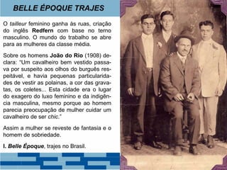 BELLE ÉPOQUE TRAJES 
O tailleur feminino ganha às ruas, criação 
do inglês Redfern com base no terno 
masculino. O mundo do trabalho se abre 
para as mulheres da classe média. 
Sobre os homens João do Rio (1908) de-clara: 
“Um cavalheiro bem vestido passa-va 
por suspeito aos olhos do burguês res-peitável, 
e havia pequenas particularida-des 
de vestir as polainas, a cor das grava-tas, 
os coletes... Esta cidade era o lugar 
do exagero do luxo feminino e da indigên-cia 
masculina, mesmo porque ao homem 
parecia preocupação de mulher cuidar um 
cavalheiro de ser chic.” 
Assim a mulher se reveste de fantasia e o 
homem de sobriedade. 
I. Belle Époque, trajes no Brasil. 
 