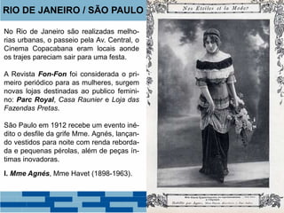 RIO DE JANEIRO / SÃO PAULO 
No Rio de Janeiro são realizadas melho-rias 
urbanas, o passeio pela Av. Central, o 
Cinema Copacabana eram locais aonde 
os trajes pareciam sair para uma festa. 
A Revista Fon-Fon foi considerada o pri-meiro 
periódico para as mulheres, surgem 
novas lojas destinadas ao publico femini-no: 
Parc Royal, Casa Raunier e Loja das 
Fazendas Pretas. 
São Paulo em 1912 recebe um evento iné-dito 
o desfile da grife Mme. Agnés, lançan-do 
vestidos para noite com renda reborda-da 
e pequenas pérolas, além de peças ín-timas 
inovadoras. 
I. Mme Agnés, Mme Havet (1898-1963). 
 