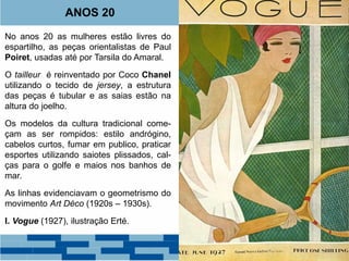 ANOS 20 
No anos 20 as mulheres estão livres do 
espartilho, as peças orientalistas de Paul 
Poiret, usadas até por Tarsila do Amaral. 
O tailleur é reinventado por Coco Chanel 
utilizando o tecido de jersey, a estrutura 
das peças é tubular e as saias estão na 
altura do joelho. 
Os modelos da cultura tradicional come-çam 
as ser rompidos: estilo andrógino, 
cabelos curtos, fumar em publico, praticar 
esportes utilizando saiotes plissados, cal-ças 
para o golfe e maios nos banhos de 
mar. 
As linhas evidenciavam o geometrismo do 
movimento Art Déco (1920s – 1930s). 
I. Vogue (1927), ilustração Erté. 
 