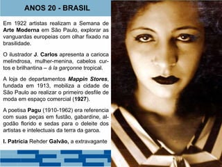 ANOS 20 - BRASIL 
Em 1922 artistas realizam a Semana de 
Arte Moderna em São Paulo, explorar as 
vanguardas europeias com olhar fixado na 
brasilidade. 
O ilustrador J. Carlos apresenta a carioca 
melindrosa, mulher-menina, cabelos cur-tos 
e brilhantina – á la garçonne tropical. 
A loja de departamentos Mappin Stores, 
fundada em 1913, mobiliza a cidade de 
São Paulo ao realizar o primeiro desfile de 
moda em espaço comercial (1927). 
A poetisa Pagu (1910-1962) era referencia 
com suas peças em fustão, gabardine, al-godão 
florido e sedas para o deleite dos 
artistas e intelectuais da terra da garoa. 
I. Patrícia Rehder Galvão, a extravagante 
 