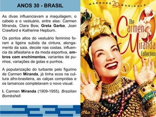 ANOS 30 - BRASIL 
As divas influenciavam a maquilagem, o 
cabelo e o vestuário, entre elas: Carmen 
Miranda, Clara Bow, Greta Garbo, Joan 
Crawford e Katherine Hepburn. 
Os pontos altos do vestuário feminino fo-ram 
a ligeira subida da cintura, alonga-mento 
da saia, decote nas costas, influen-cia 
da alfaiataria e da moda esportiva, om-bros 
com enchimentos, variantes de pu-nhos, 
variações de golas e punhos. 
A popularização do turbante pelo figurino 
de Carmen Miranda, já tinha ecos na cul-tura 
afro-brasileira, as calças compridas e 
os tamancos completavam o novo visual. 
I. Carmen Miranda (1909-1955). Brazilian 
Bombshell. 
 
