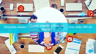 Soluções atuais não estão conectadas para dar uma visão 360 do
cliente
Como manter o foco no
cliente?
 