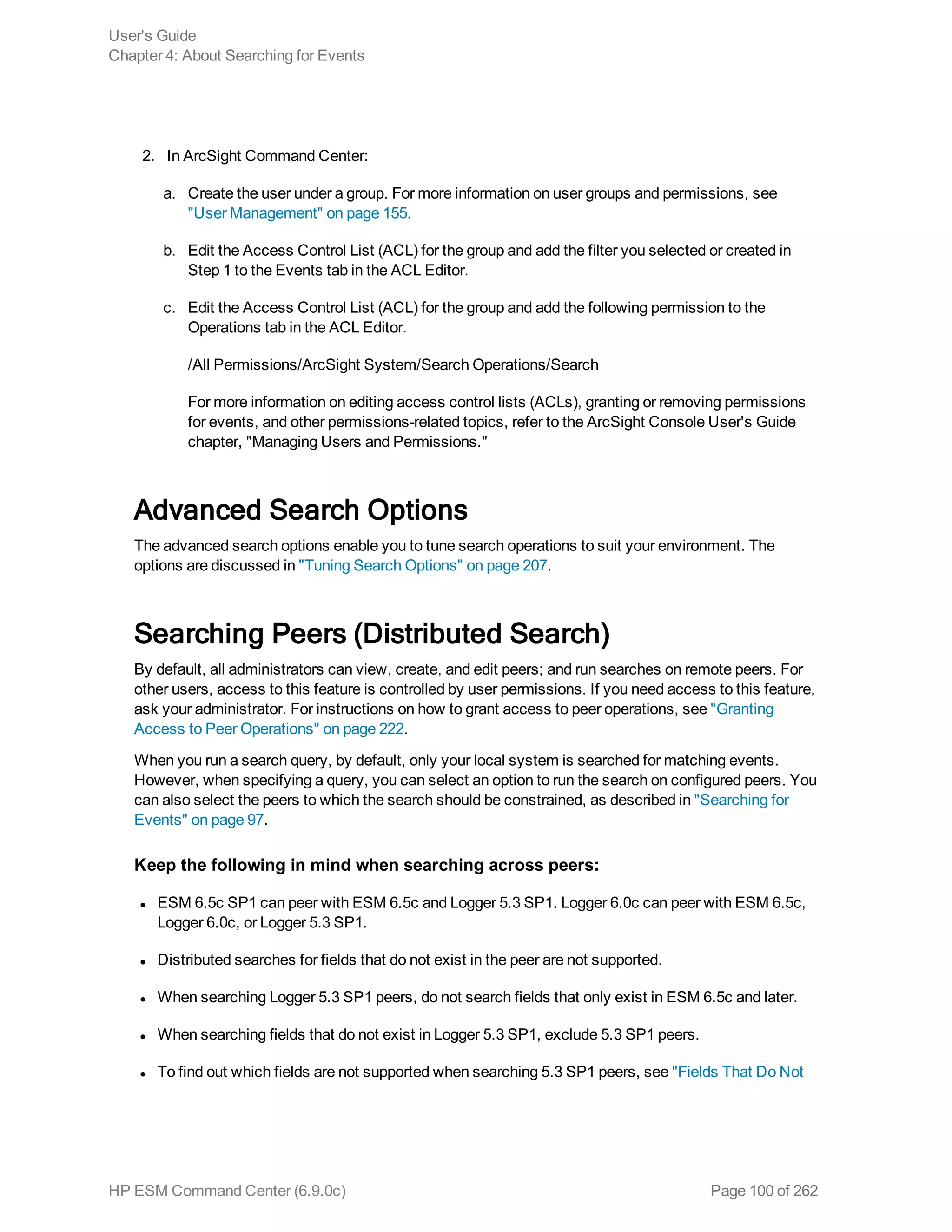 2. In ArcSight Command Center:
a. Create the user under a group. For more information on user groups and permissions, see
"User Management" on page 155.
b. Edit the Access Control List (ACL) for the group and add the filter you selected or created in
Step 1 to the Events tab in the ACL Editor.
c. Edit the Access Control List (ACL) for the group and add the following permission to the
Operations tab in the ACL Editor.
/All Permissions/ArcSight System/Search Operations/Search
For more information on editing access control lists (ACLs), granting or removing permissions
for events, and other permissions-related topics, refer to the ArcSight Console User's Guide
chapter, "Managing Users and Permissions."
Advanced Search Options
The advanced search options enable you to tune search operations to suit your environment. The
options are discussed in "Tuning Search Options" on page 207.
Searching Peers (Distributed Search)
By default, all administrators can view, create, and edit peers; and run searches on remote peers. For
other users, access to this feature is controlled by user permissions. If you need access to this feature,
ask your administrator. For instructions on how to grant access to peer operations, see "Granting
Access to Peer Operations" on page 222.
When you run a search query, by default, only your local system is searched for matching events.
However, when specifying a query, you can select an option to run the search on configured peers. You
can also select the peers to which the search should be constrained, as described in "Searching for
Events" on page 97.
Keep the following in mind when searching across peers:
l ESM 6.5c SP1 can peer with ESM 6.5c and Logger 5.3 SP1. Logger 6.0c can peer with ESM 6.5c,
Logger 6.0c, or Logger 5.3 SP1.
l Distributed searches for fields that do not exist in the peer are not supported.
l When searching Logger 5.3 SP1 peers, do not search fields that only exist in ESM 6.5c and later.
l When searching fields that do not exist in Logger 5.3 SP1, exclude 5.3 SP1 peers.
l To find out which fields are not supported when searching 5.3 SP1 peers, see "Fields That Do Not
User's Guide
Chapter 4: About Searching for Events
HP ESM Command Center (6.9.0c) Page 100 of 262
 