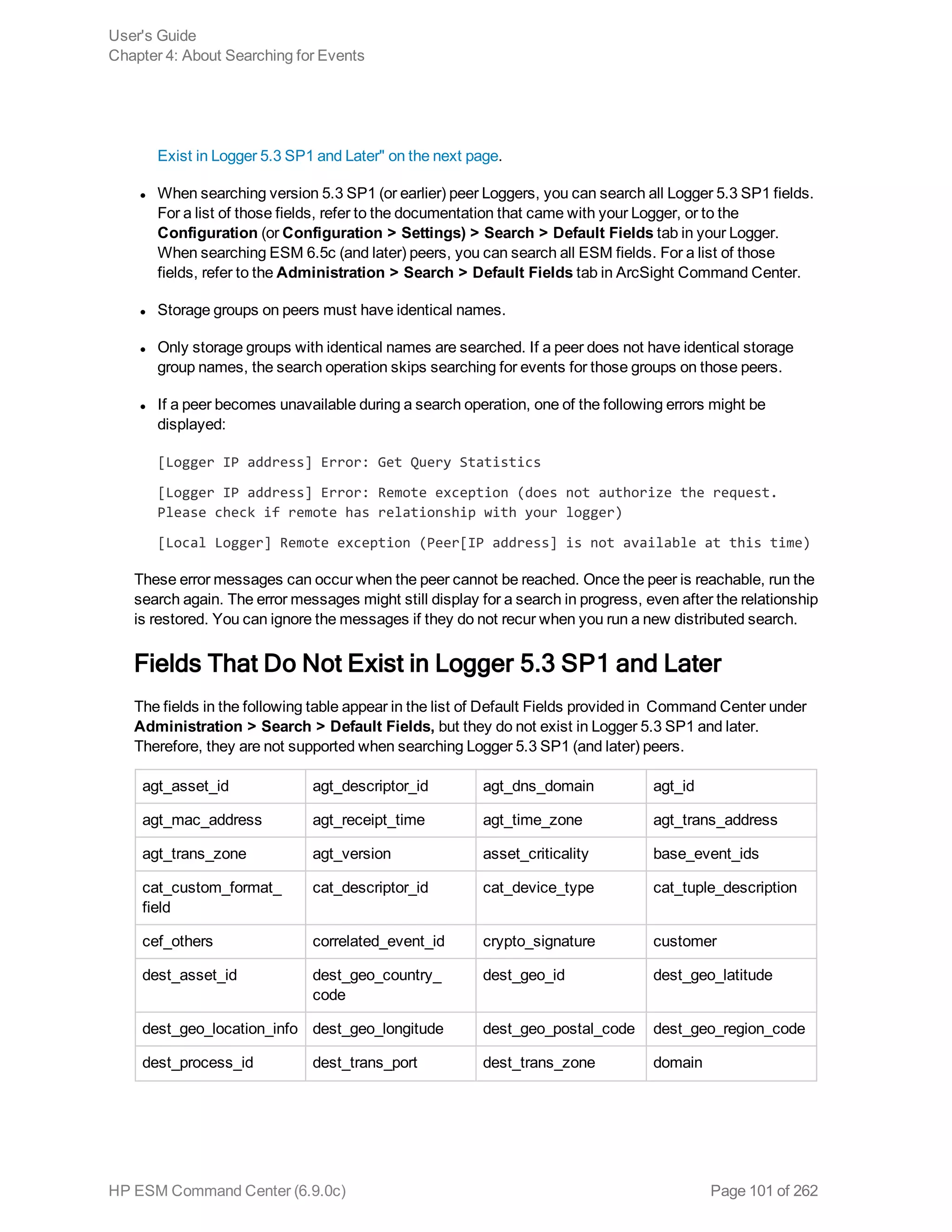 Exist in Logger 5.3 SP1 and Later" on the next page.
l When searching version 5.3 SP1 (or earlier) peer Loggers, you can search all Logger 5.3 SP1 fields.
For a list of those fields, refer to the documentation that came with your Logger, or to the
Configuration (or Configuration > Settings) > Search > Default Fields tab in your Logger.
When searching ESM 6.5c (and later) peers, you can search all ESM fields. For a list of those
fields, refer to the Administration > Search > Default Fields tab in ArcSight Command Center.
l Storage groups on peers must have identical names.
l Only storage groups with identical names are searched. If a peer does not have identical storage
group names, the search operation skips searching for events for those groups on those peers.
l If a peer becomes unavailable during a search operation, one of the following errors might be
displayed:
[Logger IP address] Error: Get Query Statistics
[Logger IP address] Error: Remote exception (does not authorize the request.
Please check if remote has relationship with your logger)
[Local Logger] Remote exception (Peer[IP address] is not available at this time)
These error messages can occur when the peer cannot be reached. Once the peer is reachable, run the
search again. The error messages might still display for a search in progress, even after the relationship
is restored. You can ignore the messages if they do not recur when you run a new distributed search.
Fields That Do Not Exist in Logger 5.3 SP1 and Later
The fields in the following table appear in the list of Default Fields provided in Command Center under
Administration > Search > Default Fields, but they do not exist in Logger 5.3 SP1 and later.
Therefore, they are not supported when searching Logger 5.3 SP1 (and later) peers.
agt_asset_id agt_descriptor_id agt_dns_domain agt_id
agt_mac_address agt_receipt_time agt_time_zone agt_trans_address
agt_trans_zone agt_version asset_criticality base_event_ids
cat_custom_format_
field
cat_descriptor_id cat_device_type cat_tuple_description
cef_others correlated_event_id crypto_signature customer
dest_asset_id dest_geo_country_
code
dest_geo_id dest_geo_latitude
dest_geo_location_info dest_geo_longitude dest_geo_postal_code dest_geo_region_code
dest_process_id dest_trans_port dest_trans_zone domain
User's Guide
Chapter 4: About Searching for Events
HP ESM Command Center (6.9.0c) Page 101 of 262
 