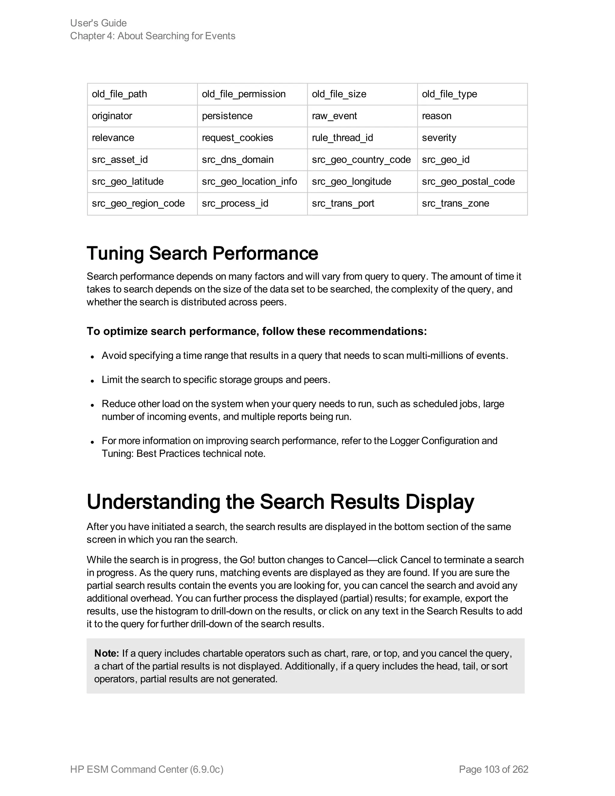 old_file_path old_file_permission old_file_size old_file_type
originator persistence raw_event reason
relevance request_cookies rule_thread_id severity
src_asset_id src_dns_domain src_geo_country_code src_geo_id
src_geo_latitude src_geo_location_info src_geo_longitude src_geo_postal_code
src_geo_region_code src_process_id src_trans_port src_trans_zone
Tuning Search Performance
Search performance depends on many factors and will vary from query to query. The amount of time it
takes to search depends on the size of the data set to be searched, the complexity of the query, and
whether the search is distributed across peers.
To optimize search performance, follow these recommendations:
l Avoid specifying a time range that results in a query that needs to scan multi-millions of events.
l Limit the search to specific storage groups and peers.
l Reduce other load on the system when your query needs to run, such as scheduled jobs, large
number of incoming events, and multiple reports being run.
l For more information on improving search performance, refer to the Logger Configuration and
Tuning: Best Practices technical note.
Understanding the Search Results Display
After you have initiated a search, the search results are displayed in the bottom section of the same
screen in which you ran the search.
While the search is in progress, the Go! button changes to Cancel—click Cancel to terminate a search
in progress. As the query runs, matching events are displayed as they are found. If you are sure the
partial search results contain the events you are looking for, you can cancel the search and avoid any
additional overhead. You can further process the displayed (partial) results; for example, export the
results, use the histogram to drill-down on the results, or click on any text in the Search Results to add
it to the query for further drill-down of the search results.
Note: If a query includes chartable operators such as chart, rare, or top, and you cancel the query,
a chart of the partial results is not displayed. Additionally, if a query includes the head, tail, or sort
operators, partial results are not generated.
User's Guide
Chapter 4: About Searching for Events
HP ESM Command Center (6.9.0c) Page 103 of 262
 