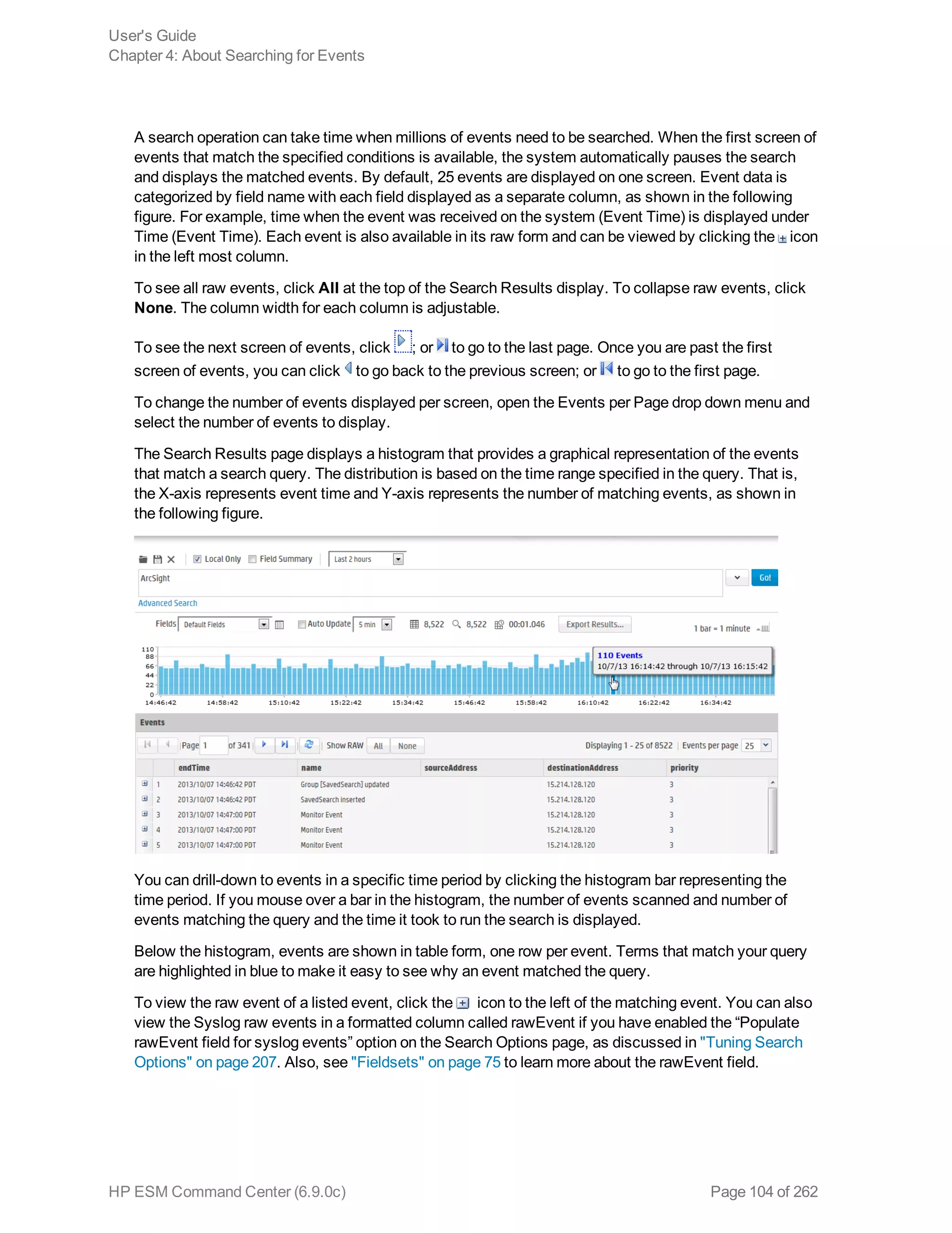 A search operation can take time when millions of events need to be searched. When the first screen of
events that match the specified conditions is available, the system automatically pauses the search
and displays the matched events. By default, 25 events are displayed on one screen. Event data is
categorized by field name with each field displayed as a separate column, as shown in the following
figure. For example, time when the event was received on the system (Event Time) is displayed under
Time (Event Time). Each event is also available in its raw form and can be viewed by clicking the icon
in the left most column.
To see all raw events, click All at the top of the Search Results display. To collapse raw events, click
None. The column width for each column is adjustable.
To see the next screen of events, click ; or to go to the last page. Once you are past the first
screen of events, you can click to go back to the previous screen; or to go to the first page.
To change the number of events displayed per screen, open the Events per Page drop down menu and
select the number of events to display.
The Search Results page displays a histogram that provides a graphical representation of the events
that match a search query. The distribution is based on the time range specified in the query. That is,
the X-axis represents event time and Y-axis represents the number of matching events, as shown in
the following figure.
You can drill-down to events in a specific time period by clicking the histogram bar representing the
time period. If you mouse over a bar in the histogram, the number of events scanned and number of
events matching the query and the time it took to run the search is displayed.
Below the histogram, events are shown in table form, one row per event. Terms that match your query
are highlighted in blue to make it easy to see why an event matched the query.
To view the raw event of a listed event, click the icon to the left of the matching event. You can also
view the Syslog raw events in a formatted column called rawEvent if you have enabled the “Populate
rawEvent field for syslog events” option on the Search Options page, as discussed in "Tuning Search
Options" on page 207. Also, see "Fieldsets" on page 75 to learn more about the rawEvent field.
User's Guide
Chapter 4: About Searching for Events
HP ESM Command Center (6.9.0c) Page 104 of 262
 